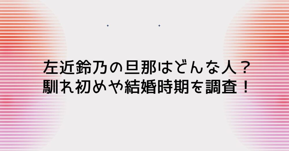 左近鈴乃の旦那はどんな人？馴れ初めや結婚時期を調査！